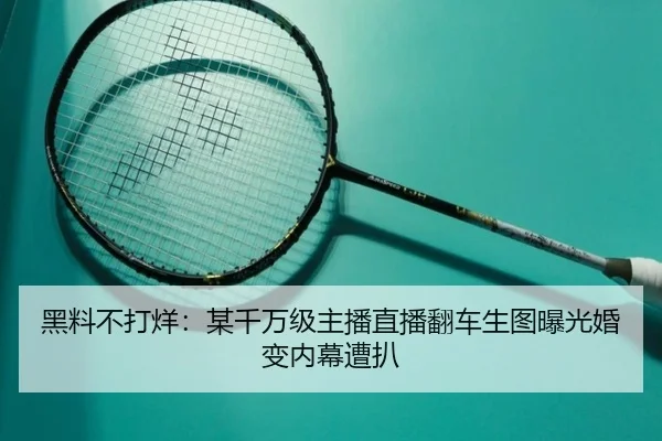 黑料不打烊：某千万级主播直播翻车生图曝光婚变内幕遭扒